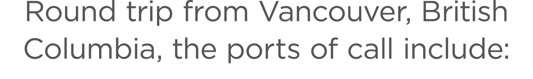Round trip from Vancouver, British Columbia, the ports of call include: