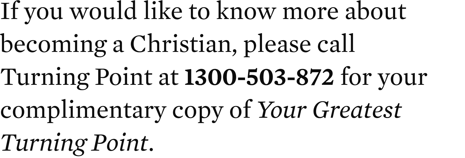 If you would like to know more about becoming a Christian, please call Turning Point at 1300 503 872 for your complim...