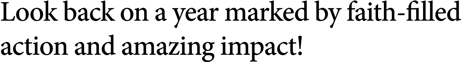 Look back on a year marked by faith filled action and amazing impact!