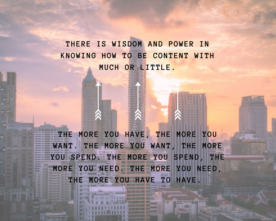 There is wisdom and power in knowing how to be content with much or little.  The more you have, the more you want.  The more you want, the more you spend.  The more you spend, the more you need.  The more you need, the more you have to have.