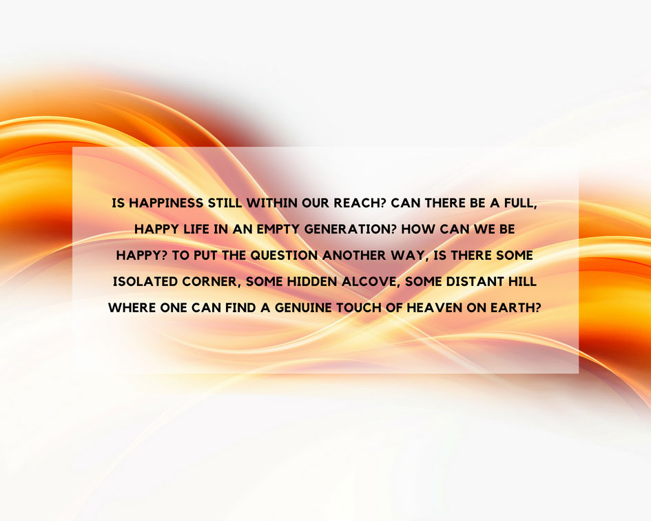 Is happiness still within our reach? Can there be a full, happy life in an empty generation? How can we be happy? To put the question another way, is there some isolated corner, some hidden alcove, some distant hill where one can find a genuine touch of heaven on earth?